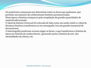 Os positivistas começaram por determinar todos os factos que pudessem, que permitiu um aumento do conhecimento histórico pormenorizado.Nesta época a história enriqueceu pela compilação de grandes quantidades de material seleccionadoO ideal da história Universal foi colocado de lado como um sonho inútil e o ideal de literatura histórica transformou-se em monografia (era um grande manancial de documentos).A historiografia positivista recusou julgar os factos, o que transformou a história da época em história do conhecimento, ignorando assim a história da arte, das mentalidades da ciência, etc.Disciplina de História - Ano 2010/2011