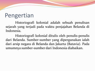 Pengertian
Historiografi kolonial adalah sebuah penulisan
sejarah yang terjadi pada waktu penjajahan Belanda di
Indonesia.
Historiografi kolonial ditulis oleh penulis-penulis
dari Belanda. Sumber-sumber yang dipergunakan ialah
dari arsip negara di Belanda dan Jakarta (Batavia). Pada
umumnya sumber-sumber dari Indonesia diabaikan.
 