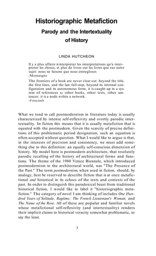 Historiographic Metafiction
Parody and the Intertextuality
of History
LINDA HUTCHEON
Il y a plus affaire à interpreter les interpretations qu'a interpreter les choses, et plus de livres sur les livres que sur autre
sujet: nous ne faisons que nous entregloser.
-Montaigne

The frontiers of a book are never clear-cut: beyond the title,
the first lines, and the last full-stop, beyond its internal configuration and its autonomous form, it is caught up in a system of references to other books, other texts, other sentences: it is a node within a network.
-Foucault

What we tend to call postmodernism in literature today is usually
characterized by intense self-reflexivity and overtly parodic intertextuality. In fiction this means that it is usually metafiction that is
equated with the postmodern. Given the scarcity of precise definitions of this problematic period designation, such an equation is
often accepted without question. What I would like to argue is that,
in the interests of precision and consistency, we must add something else to this definition: an equally self-conscious dimension of
history. My model here is postmodern architecture, that resolutely
parodic recalling of the history of architectural forms and functions. The theme of the 1980 Venice Biennale, which introduced
postmodernism to the architectural world, was "The Presence of
the Past." The term postmodernism, when used in fiction, should, by
analogy, best be reserved to describe fiction that is at once metafictional and historical in its echoes of the texts and contexts of the
past. In order to distinguish this paradoxical beast from traditional
historical fiction, I would like to label it "historiographic metafiction." The category of novel I am thinking of includes One Hundred Years of Solitude, Ragtime, The French Lieutenant's Woman, and
The Name of the Rose. All of these are popular and familiar novels
whose metafictional self-reflexivity (and intertextuality) renders
their implicit claims to historical veracity somewhat problematic, to
say the least.
3

 
