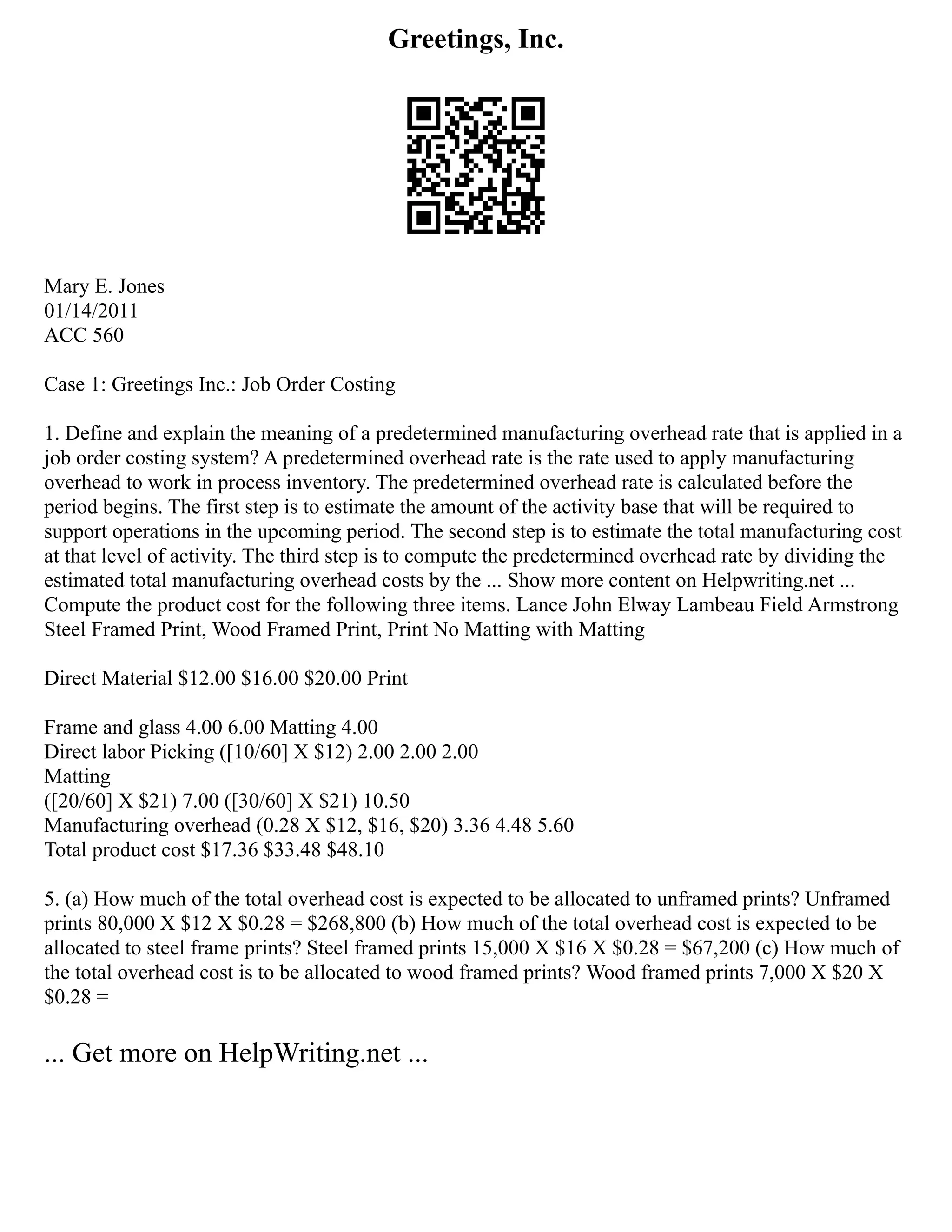 Greetings, Inc.
Mary E. Jones
01/14/2011
ACC 560
Case 1: Greetings Inc.: Job Order Costing
1. Define and explain the meaning of a predetermined manufacturing overhead rate that is applied in a
job order costing system? A predetermined overhead rate is the rate used to apply manufacturing
overhead to work in process inventory. The predetermined overhead rate is calculated before the
period begins. The first step is to estimate the amount of the activity base that will be required to
support operations in the upcoming period. The second step is to estimate the total manufacturing cost
at that level of activity. The third step is to compute the predetermined overhead rate by dividing the
estimated total manufacturing overhead costs by the ... Show more content on Helpwriting.net ...
Compute the product cost for the following three items. Lance John Elway Lambeau Field Armstrong
Steel Framed Print, Wood Framed Print, Print No Matting with Matting
Direct Material $12.00 $16.00 $20.00 Print
Frame and glass 4.00 6.00 Matting 4.00
Direct labor Picking ([10/60] X $12) 2.00 2.00 2.00
Matting
([20/60] X $21) 7.00 ([30/60] X $21) 10.50
Manufacturing overhead (0.28 X $12, $16, $20) 3.36 4.48 5.60
Total product cost $17.36 $33.48 $48.10
5. (a) How much of the total overhead cost is expected to be allocated to unframed prints? Unframed
prints 80,000 X $12 X $0.28 = $268,800 (b) How much of the total overhead cost is expected to be
allocated to steel frame prints? Steel framed prints 15,000 X $16 X $0.28 = $67,200 (c) How much of
the total overhead cost is to be allocated to wood framed prints? Wood framed prints 7,000 X $20 X
$0.28 =
... Get more on HelpWriting.net ...
 