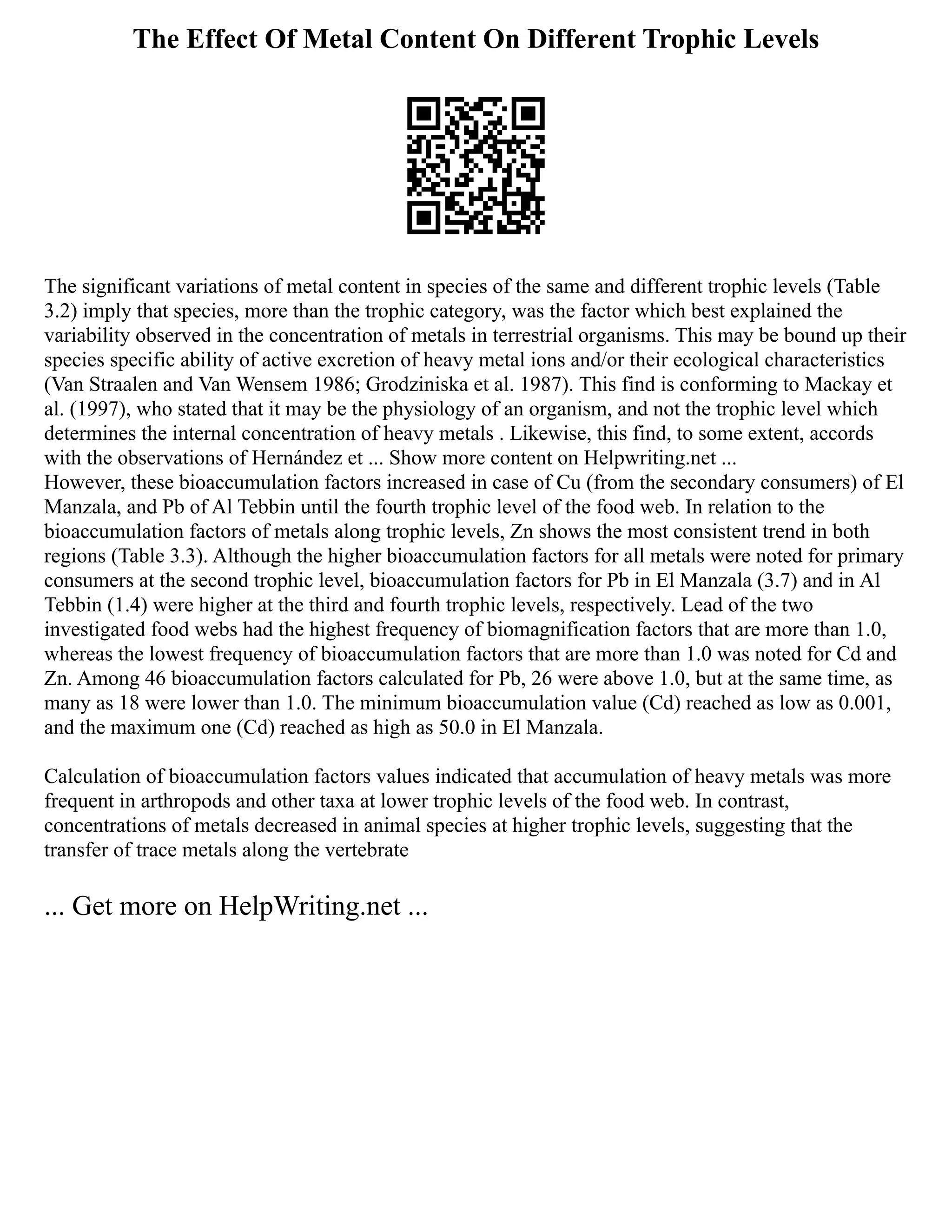 The Effect Of Metal Content On Different Trophic Levels
The significant variations of metal content in species of the same and different trophic levels (Table
3.2) imply that species, more than the trophic category, was the factor which best explained the
variability observed in the concentration of metals in terrestrial organisms. This may be bound up their
species specific ability of active excretion of heavy metal ions and/or their ecological characteristics
(Van Straalen and Van Wensem 1986; Grodziniska et al. 1987). This find is conforming to Mackay et
al. (1997), who stated that it may be the physiology of an organism, and not the trophic level which
determines the internal concentration of heavy metals . Likewise, this find, to some extent, accords
with the observations of Hernández et ... Show more content on Helpwriting.net ...
However, these bioaccumulation factors increased in case of Cu (from the secondary consumers) of El
Manzala, and Pb of Al Tebbin until the fourth trophic level of the food web. In relation to the
bioaccumulation factors of metals along trophic levels, Zn shows the most consistent trend in both
regions (Table 3.3). Although the higher bioaccumulation factors for all metals were noted for primary
consumers at the second trophic level, bioaccumulation factors for Pb in El Manzala (3.7) and in Al
Tebbin (1.4) were higher at the third and fourth trophic levels, respectively. Lead of the two
investigated food webs had the highest frequency of biomagnification factors that are more than 1.0,
whereas the lowest frequency of bioaccumulation factors that are more than 1.0 was noted for Cd and
Zn. Among 46 bioaccumulation factors calculated for Pb, 26 were above 1.0, but at the same time, as
many as 18 were lower than 1.0. The minimum bioaccumulation value (Cd) reached as low as 0.001,
and the maximum one (Cd) reached as high as 50.0 in El Manzala.
Calculation of bioaccumulation factors values indicated that accumulation of heavy metals was more
frequent in arthropods and other taxa at lower trophic levels of the food web. In contrast,
concentrations of metals decreased in animal species at higher trophic levels, suggesting that the
transfer of trace metals along the vertebrate
... Get more on HelpWriting.net ...
 