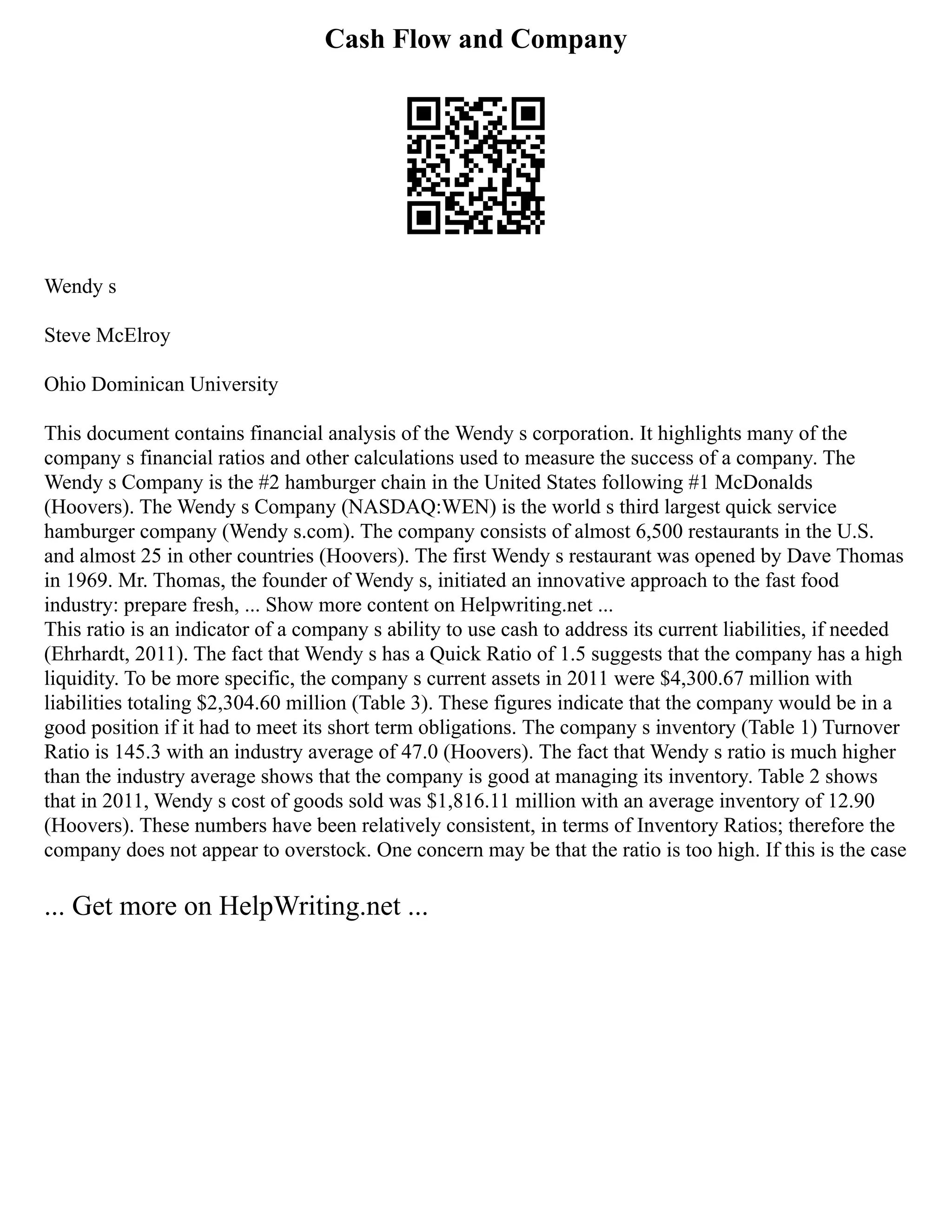 Cash Flow and Company
Wendy s
Steve McElroy
Ohio Dominican University
This document contains financial analysis of the Wendy s corporation. It highlights many of the
company s financial ratios and other calculations used to measure the success of a company. The
Wendy s Company is the #2 hamburger chain in the United States following #1 McDonalds
(Hoovers). The Wendy s Company (NASDAQ:WEN) is the world s third largest quick service
hamburger company (Wendy s.com). The company consists of almost 6,500 restaurants in the U.S.
and almost 25 in other countries (Hoovers). The first Wendy s restaurant was opened by Dave Thomas
in 1969. Mr. Thomas, the founder of Wendy s, initiated an innovative approach to the fast food
industry: prepare fresh, ... Show more content on Helpwriting.net ...
This ratio is an indicator of a company s ability to use cash to address its current liabilities, if needed
(Ehrhardt, 2011). The fact that Wendy s has a Quick Ratio of 1.5 suggests that the company has a high
liquidity. To be more specific, the company s current assets in 2011 were $4,300.67 million with
liabilities totaling $2,304.60 million (Table 3). These figures indicate that the company would be in a
good position if it had to meet its short term obligations. The company s inventory (Table 1) Turnover
Ratio is 145.3 with an industry average of 47.0 (Hoovers). The fact that Wendy s ratio is much higher
than the industry average shows that the company is good at managing its inventory. Table 2 shows
that in 2011, Wendy s cost of goods sold was $1,816.11 million with an average inventory of 12.90
(Hoovers). These numbers have been relatively consistent, in terms of Inventory Ratios; therefore the
company does not appear to overstock. One concern may be that the ratio is too high. If this is the case
... Get more on HelpWriting.net ...
 