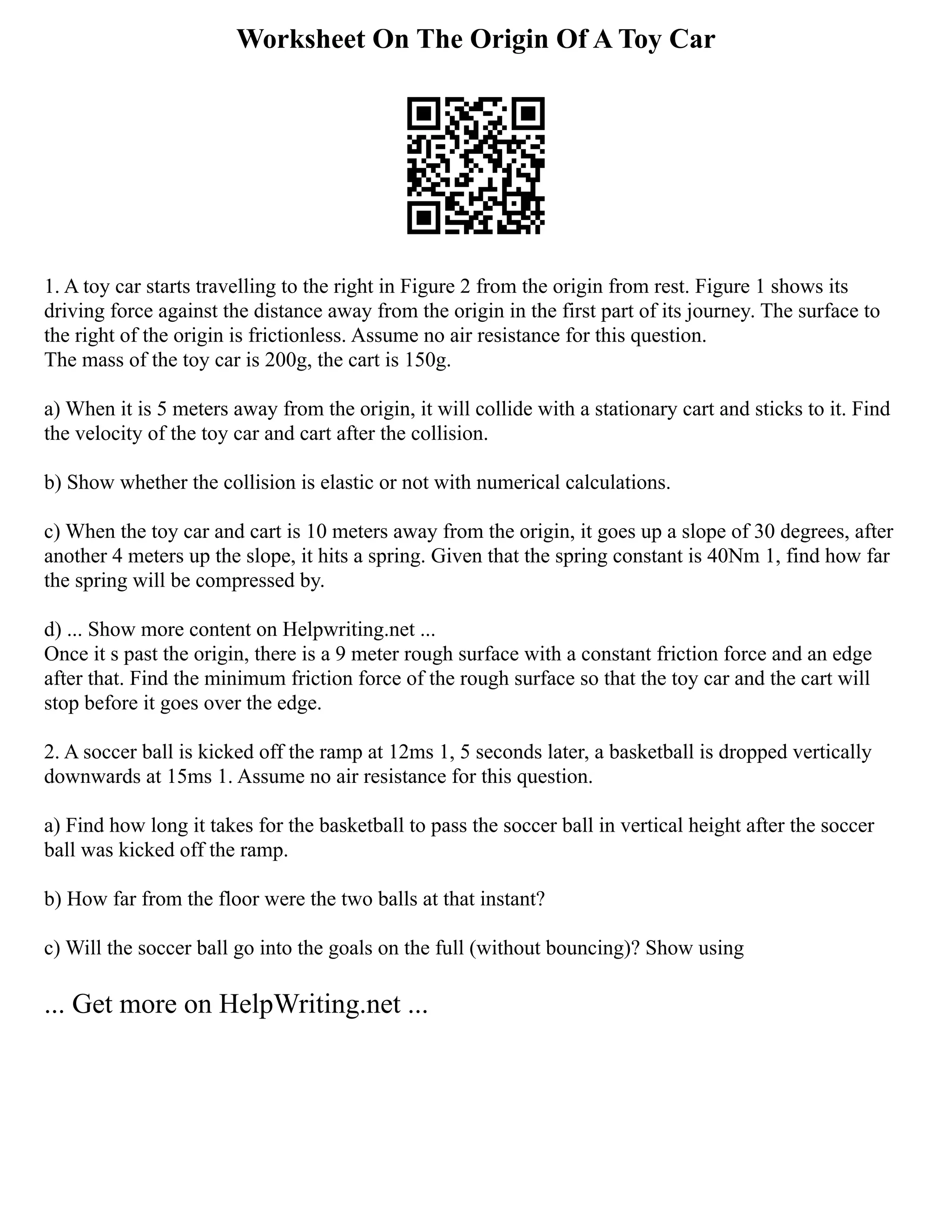 Worksheet On The Origin Of A Toy Car
1. A toy car starts travelling to the right in Figure 2 from the origin from rest. Figure 1 shows its
driving force against the distance away from the origin in the first part of its journey. The surface to
the right of the origin is frictionless. Assume no air resistance for this question.
The mass of the toy car is 200g, the cart is 150g.
a) When it is 5 meters away from the origin, it will collide with a stationary cart and sticks to it. Find
the velocity of the toy car and cart after the collision.
b) Show whether the collision is elastic or not with numerical calculations.
c) When the toy car and cart is 10 meters away from the origin, it goes up a slope of 30 degrees, after
another 4 meters up the slope, it hits a spring. Given that the spring constant is 40Nm 1, find how far
the spring will be compressed by.
d) ... Show more content on Helpwriting.net ...
Once it s past the origin, there is a 9 meter rough surface with a constant friction force and an edge
after that. Find the minimum friction force of the rough surface so that the toy car and the cart will
stop before it goes over the edge.
2. A soccer ball is kicked off the ramp at 12ms 1, 5 seconds later, a basketball is dropped vertically
downwards at 15ms 1. Assume no air resistance for this question.
a) Find how long it takes for the basketball to pass the soccer ball in vertical height after the soccer
ball was kicked off the ramp.
b) How far from the floor were the two balls at that instant?
c) Will the soccer ball go into the goals on the full (without bouncing)? Show using
... Get more on HelpWriting.net ...
 