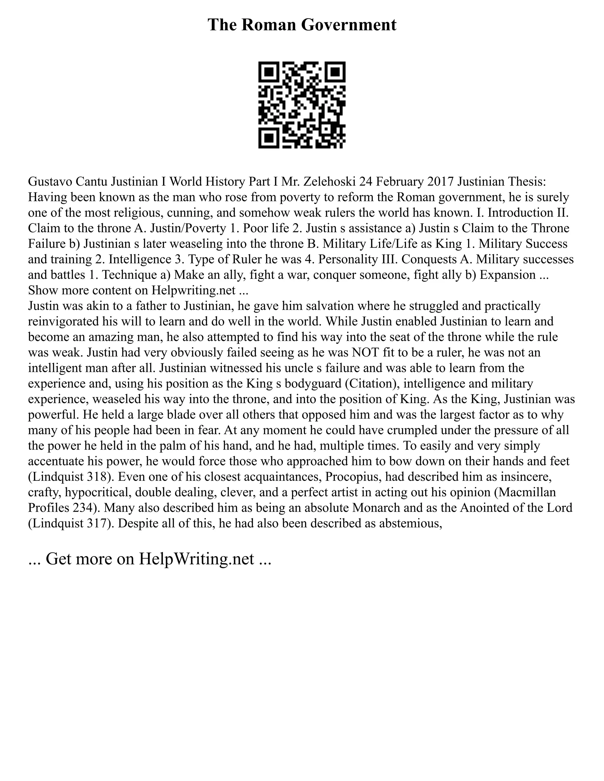 The Roman Government
Gustavo Cantu Justinian I World History Part I Mr. Zelehoski 24 February 2017 Justinian Thesis:
Having been known as the man who rose from poverty to reform the Roman government, he is surely
one of the most religious, cunning, and somehow weak rulers the world has known. I. Introduction II.
Claim to the throne A. Justin/Poverty 1. Poor life 2. Justin s assistance a) Justin s Claim to the Throne
Failure b) Justinian s later weaseling into the throne B. Military Life/Life as King 1. Military Success
and training 2. Intelligence 3. Type of Ruler he was 4. Personality III. Conquests A. Military successes
and battles 1. Technique a) Make an ally, fight a war, conquer someone, fight ally b) Expansion ...
Show more content on Helpwriting.net ...
Justin was akin to a father to Justinian, he gave him salvation where he struggled and practically
reinvigorated his will to learn and do well in the world. While Justin enabled Justinian to learn and
become an amazing man, he also attempted to find his way into the seat of the throne while the rule
was weak. Justin had very obviously failed seeing as he was NOT fit to be a ruler, he was not an
intelligent man after all. Justinian witnessed his uncle s failure and was able to learn from the
experience and, using his position as the King s bodyguard (Citation), intelligence and military
experience, weaseled his way into the throne, and into the position of King. As the King, Justinian was
powerful. He held a large blade over all others that opposed him and was the largest factor as to why
many of his people had been in fear. At any moment he could have crumpled under the pressure of all
the power he held in the palm of his hand, and he had, multiple times. To easily and very simply
accentuate his power, he would force those who approached him to bow down on their hands and feet
(Lindquist 318). Even one of his closest acquaintances, Procopius, had described him as insincere,
crafty, hypocritical, double dealing, clever, and a perfect artist in acting out his opinion (Macmillan
Profiles 234). Many also described him as being an absolute Monarch and as the Anointed of the Lord
(Lindquist 317). Despite all of this, he had also been described as abstemious,
... Get more on HelpWriting.net ...
 