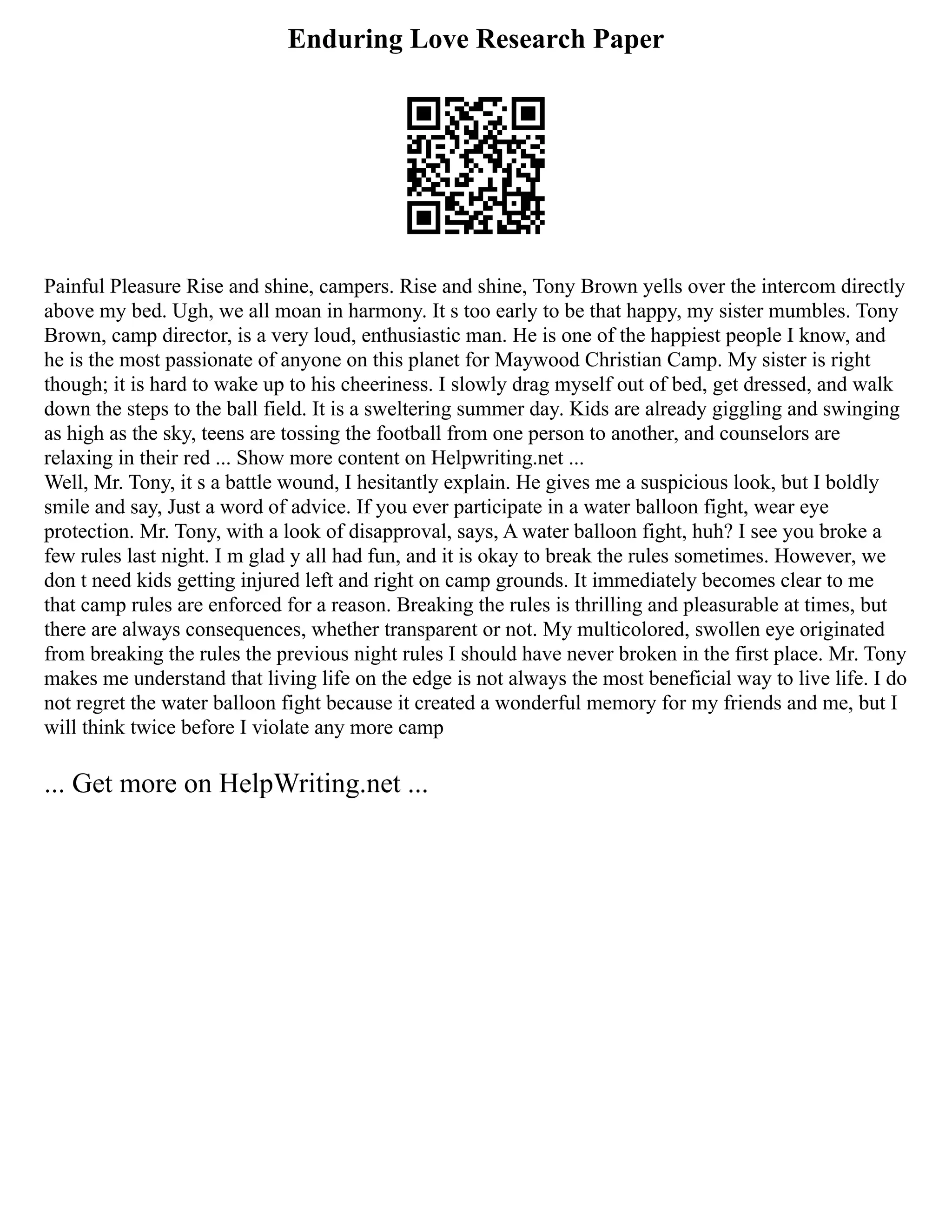Enduring Love Research Paper
Painful Pleasure Rise and shine, campers. Rise and shine, Tony Brown yells over the intercom directly
above my bed. Ugh, we all moan in harmony. It s too early to be that happy, my sister mumbles. Tony
Brown, camp director, is a very loud, enthusiastic man. He is one of the happiest people I know, and
he is the most passionate of anyone on this planet for Maywood Christian Camp. My sister is right
though; it is hard to wake up to his cheeriness. I slowly drag myself out of bed, get dressed, and walk
down the steps to the ball field. It is a sweltering summer day. Kids are already giggling and swinging
as high as the sky, teens are tossing the football from one person to another, and counselors are
relaxing in their red ... Show more content on Helpwriting.net ...
Well, Mr. Tony, it s a battle wound, I hesitantly explain. He gives me a suspicious look, but I boldly
smile and say, Just a word of advice. If you ever participate in a water balloon fight, wear eye
protection. Mr. Tony, with a look of disapproval, says, A water balloon fight, huh? I see you broke a
few rules last night. I m glad y all had fun, and it is okay to break the rules sometimes. However, we
don t need kids getting injured left and right on camp grounds. It immediately becomes clear to me
that camp rules are enforced for a reason. Breaking the rules is thrilling and pleasurable at times, but
there are always consequences, whether transparent or not. My multicolored, swollen eye originated
from breaking the rules the previous night rules I should have never broken in the first place. Mr. Tony
makes me understand that living life on the edge is not always the most beneficial way to live life. I do
not regret the water balloon fight because it created a wonderful memory for my friends and me, but I
will think twice before I violate any more camp
... Get more on HelpWriting.net ...
 
