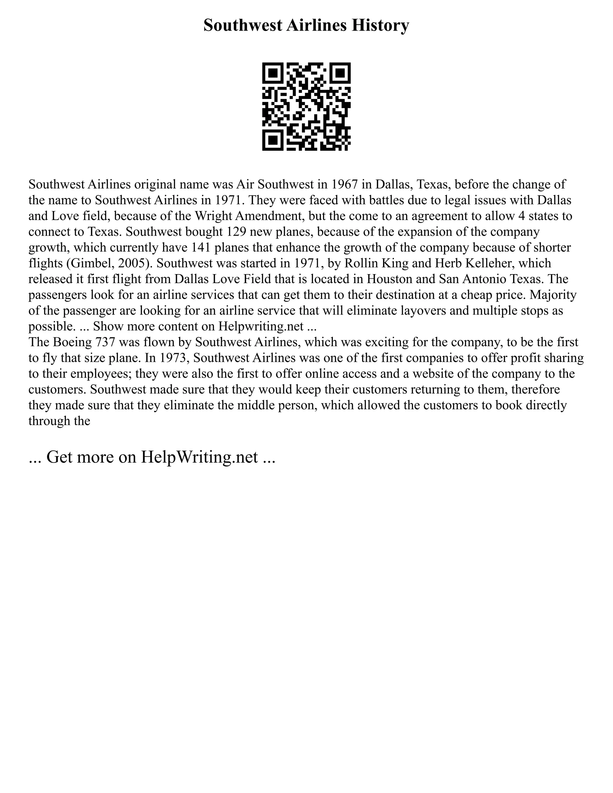 Southwest Airlines History
Southwest Airlines original name was Air Southwest in 1967 in Dallas, Texas, before the change of
the name to Southwest Airlines in 1971. They were faced with battles due to legal issues with Dallas
and Love field, because of the Wright Amendment, but the come to an agreement to allow 4 states to
connect to Texas. Southwest bought 129 new planes, because of the expansion of the company
growth, which currently have 141 planes that enhance the growth of the company because of shorter
flights (Gimbel, 2005). Southwest was started in 1971, by Rollin King and Herb Kelleher, which
released it first flight from Dallas Love Field that is located in Houston and San Antonio Texas. The
passengers look for an airline services that can get them to their destination at a cheap price. Majority
of the passenger are looking for an airline service that will eliminate layovers and multiple stops as
possible. ... Show more content on Helpwriting.net ...
The Boeing 737 was flown by Southwest Airlines, which was exciting for the company, to be the first
to fly that size plane. In 1973, Southwest Airlines was one of the first companies to offer profit sharing
to their employees; they were also the first to offer online access and a website of the company to the
customers. Southwest made sure that they would keep their customers returning to them, therefore
they made sure that they eliminate the middle person, which allowed the customers to book directly
through the
... Get more on HelpWriting.net ...
 