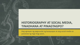 HISTORIOGRAPHY AT SOCIAL MEDIA,
TINADHANA AT PINAGTAGPO?
Ang ugnayan ng pagsusulat ng kasaysayan at ang social media sa
pananaw ng mga mag-aaral…
 