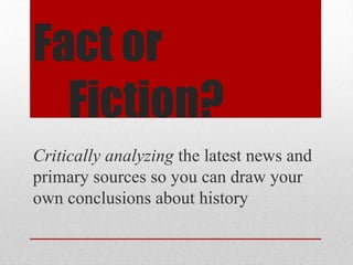 Fact or
Fiction?
Critically analyzing the latest news and
primary sources so you can draw your
own conclusions about history
 