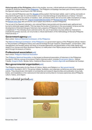 Historiography of the Philippines refers to the studies, sources, critical methods and interpretations used by
scholars to study the history of the Philippines. The Philippine archipelago has been part of many empires before
the Spanish empire has arrived in the 16th century.
The pre-colonial Philippines uses the Abugida writing system that has been widely used in writing and seals on
documents though it was for communication and no recorded writings of early literature or history [9]
Ancient
Filipinos usually write documents on bamboo, bark, and leaves which did not survive unlike inscriptions on clays,
metals, and ivories did like the Laguna Copperplate Inscription and Butuan Ivory Seal. The discovery of
the Butuan Ivory Seal also proves the use of paper documents in ancient Philippines.
The arrival of the Spanish colonizers, pre-colonial Filipino manuscripts and documents were gathered and
burned to eliminate pagan beliefs. This has been the burden of historians in the accumulation of da ta and the
development of theories that gave historians many aspects of Philippine history that were left
unexplained.[10]
The interplay of pre-colonial events, the use of secondary sources written by historians to
evaluate the primary sources, do not provide a critical examination of the methodology of the early Philippine
historical study.[11]
Government agency[edit]
Main article: National Historical Commission of the Philippines
The National Historical Commission of the Philippines is a government agency of the Philippines whose mission
is "the promotion of Philippine history and cultural heritage through research, dissemination, conservation, sites
management and heraldry works and aims to inculcate awareness and appreciation of the noble deeds and
ideals of our heroes and other illustrious Filipinos, to instill pride in the Filipino people and to rekindle the Filipino
spirit through the lessons of history.
Professional association[edit]
Main article: Philippine Historical Association
The Philippine Historical Association is the largest professional association of historians in the Philippines
founded in 1955 by a group of prominent Filipino historians which includes Encarnacion Alzona, Gabriel
Fabella, Gregorio Zaide, Nicolas Zafra, Celedonio Resurreccion, Teodoro Agoncillo and Esteban de Ocampo.
Non-governmental organization[edit]
The Philippine Association for the Study of Culture, History and Religion is a Non-governmental
organization founded in 2013. This group initiates, facilitates, and organizes conferences and other academic
events. They disseminate information on scholarship and research opportunities and publication of journals,
books, and newsletters in the national and international communities to increase awareness about Philippine
culture, history, and religion.
Pre colonial period[edit]
Laguna Copperplate Inscription
Butuan Ivory Seal
 