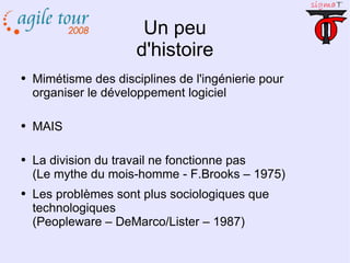 Un peu d'histoire Mimétisme des disciplines de l'ingénierie pour organiser le développement logiciel MAIS La division du travail ne fonctionne pas (Le mythe du mois-homme - F.Brooks – 1975) Les problèmes sont plus sociologiques que technologiques (Peopleware – DeMarco/Lister – 1987) 