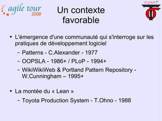 Un contexte favorable L'émergence d'une communauté qui s'interroge sur les pratiques de développement logiciel Patterns - C.Alexander - 1977 OOPSLA - 1986+ / PLoP - 1994+ WikiWikiWeb & Portland Pattern Repository - W.Cunningham – 1995+ La montée du « Lean » Toyota Production System - T.Ohno - 1988 