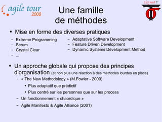 Une famille de méthodes Mise en forme des diverses pratiques Extreme Programming Scrum Crystal Clear ... Adaptative Software Development Feature Driven Development Dynamic Systems Development Method Un approche globale qui propose des principes d'organisation  (et non plus une réaction à des méthodes lourdes en place) « The New Methodology » (M.Fowler - 2000) Plus adaptatif que prédictif Plus centré sur les personnes que sur les process Un fonctionnement « chaordique » Agile Manifesto & Agile Alliance (2001) 