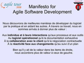 Manifesto for Agile Software Development Nous découvrons de meilleures manières de développer du logiciel par la pratique et en aidant les autres. À travers ce travail, nous en sommes arrivés à donner plus de valeur : Aux  individus et à leurs interactions  qu'aux processus et aux outils Au  logiciel opérationnel  qu'à la documentation exhaustive À la  collaboration avec le client  qu'à la négociation contractuelle À la  réactivité face aux changements  qu'au suivi d’un plan Bien qu’il y ait de la valeur dans les items de droite, nous accordons plus de valeur à ceux de gauche. 