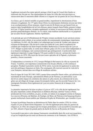 Lugdunum jouissait d'un statut spécial, puisque c'était là que le Conseil des Gaules se
réunissait une fois par an. Des représentants de toutes les villes des trois provinces se
retrouvaient dans le sanctuaire dédié à Rome et à Auguste sur les pentes de la Croix-Rousse.

Les Grecs, qui s'y étaient installés en grand nombre, importèrent le christianisme d'Asie
mineure à Lugdunum. En 177 après Jésus-Christ, la communauté chrétienne envoya une lettre
à ses coreligionnaires d'Asie mineure, citant le nom de 48 d'entre eux qui furent livrés au
martyre dans l'amphithéâtre de la Croix-Rousse, parmi lesquels Saint Pothin, premier évêque
de Lyon. L'Eglise toutefois, récupéra rapidement, et Irénée, le successeur de Pothin, devint le
premier grand théologien chrétien. Au Ve siècle, cette tradition intellectuelle se vit perpétuée
par un autre fils de Lugdunum, Sidoine Apollinaire.

A la période qui suivit l'effondrement de l'Empire romain occidental, Lyon survécut comme
un important centre urbain, et un certain nombre de communautés monastiques importantes
s'y établirent. En 843, elle fut cédée à la Lotharingie par le traité de Verdun, puis passa au
royaume de Bourgogne. Elle devint le centre du comté de Lyon, dont la seigneurie fut
conférée par l'empereur du Saint Empire Frédéric Barberousse à l'archevêque de Lyon en
1157. Malgré sa petite taille, le comté était influent, grâce à la fois à son statut indépendant et
à sa situation stratégique, tant commercialement que politiquement. L'archevêché était
également important, le pape Grégoire VII ayant conféré le titre de « primat des Gaules » à
ses titulaires en 1078. Elle reçut des faveurs toutes spéciales de la Papauté, et plusieurs
pontifes y furent couronnés.

L'indépendance se termina en 1312, lorsque Philippe le Bel annexa la ville au royaume de
France. Toutefois, son importance commerciale n'en fut pas affectée, et elle continua à
prospérer. Pendant la première moitié du XVIe siècle, Lyon devint également le centre des
activités politiques françaises en Italie. Par conséquent, elle recevait souvent la visite de la
cour française, attirant dans son sillage de nombreux artistes.

Sous le règne de Louis XI (1461-1483), quatre foires annuelles furent créées, qui attiraient des
marchands de toute l'Europe, spécialement d'Italie (et de Florence, en particulier). Lyon
devint un centre majeur du commerce des épices et, plus encore, du commerce de la soie,
grâce aux privilèges de tissage, jusque-là monopole italien, que lui accorda François Ier. Les
immigrants florentins firent également de Lyon un centre financier de la banque et de
l'assurance.

La première imprimerie fut mise en place à Lyon en 1472, et la ville devint rapidement l'un
des plus importants centres d'imprimerie et d'édition d'Europe, derrière Venise et Paris,
produisant des livres en hébreu, en grec, en latin, en italien et en espagnol comme en français.
Les oeuvres d'Erasme, de Rabelais, de Scaliger, de More, de Policien et de beaucoup d'autres
grands intellectuels furent publiés par Sébastien Gryphe du Württember, qui s'installa à Lyon.

Lorsque la politique française se désintéressa de l'Italie dans les années 1550, les visites
royales à Lyon se firent moins fréquentes. La ville fut également prise dans les guerres de
religion et, en 1562, fut conquise par les troupes protestantes. Lyon accueillit la rencontre qui,
en 1601, aboutit à l'ajout de grande partie du duché de Savoie au Royaume de France.

Lyon perdit à peu près à cette époque l'autonomie considérable dont elle avait joui jusqu'alors,
ce qui ne l'empêcha pas de rester un fleuron du commerce et de l'industrie. Aux XVIIe et
 