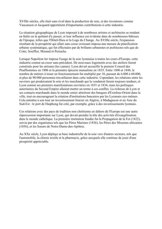 XVIIIe siècles, elle était sans rival dans la production de soie, et des inventeurs comme
Vaucanson et Jacquard apportèrent d'importantes contributions à cette industrie.

La situation géographique de Lyon imposait à de nombreux artistes et architectes se rendant
en Italie ou la quittant d'y passer, et leur influence est évidente dans de nombreuses bâtisses
de l'époque, telles que l'Hôtel-Dieu et la Loge du Change. Au XVIIIe siècle, l'expansion
résultant de la prospérité qui allait sans cesse croissant imposa une mesure de planification
urbaine systématique, qui fut effectuées par de brillants urbanistes et architectes tels que de
Cotte, Soufflot, Morand et Perrache.

Lorsque Napoléon Ier imposa l'usage de la soie lyonnaise à toutes les cours d'Europe, cette
industrie connut un essor sans précédent. De nouveaux logements avec des ateliers furent
construits pour les artisans (les canuts). Lyon devait accueillir le premier Conseil des
Prud'hommes en 1806 et la première épicerie mutualiste en 1835. Entre 1800 et 1848, le
nombre de métiers à tisser en fonctionnement fut multiplié par 10, passant de 6.000 à 60.000,
et plus de 90.000 personnes travaillaient dans cette industrie. Cependant, les relations entre les
ouvriers qui produisaient la soie et les marchands qui la vendaient furent toujours tendues, et
Lyon connut ses premiers manifestations ouvrières en 1831 et 1834, mais les politiques
autoritaires du Second Empire allaient mettre un terme à ces conflits. La richesse de Lyon et
ses contacts marchands dans le monde entier attirèrent des banques d'Extrême-Orient dans la
ville, tout en encourageant la création d'institutions bancaires par les Lyonnais eux-mêmes.
Cela entraîna à son tour un investissement foncier en Algérie, à Madagascar et en Asie du
Sud-Est : le port de Haiphong fut créé, par exemple, grâce à des investissements lyonnais.

Ces relations avec des pays de tradition non chrétienne en dehors de l'Europe eut une autre
répercussion importante sur Lyon, qui devait prendre la tête des activités d'évangélisation
dans le monde catholique. La première institution fondée fut la Propagation de la Foi (1822),
suivie par des organismes tels que les Pères Maristes (1836), les Pères des Missions africaines
(1856), et les Soeurs de Notre-Dame-des-Apôtres.

Au XXe siècle, Lyon déplaça sa base industrielle de la soie vers d'autres secteurs, tels que
l'automobile, la chimie textile et la pharmacie, grâce auxquels elle continue de jouir d'une
prospérité appréciable.
 