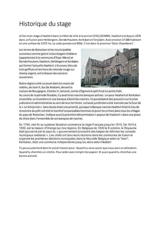 Historique du stage
Je faismon stage à Haaltertdans la hôtel de ville àlaservice CPAS(OCMW).Haaltertestdepuis1976
dans unfusionavecHeldergem, Denderhoutem, KerkskenetTerjoden.Avecenviron17.000 habitant
et une surface de 3.073 ha.La code postale est9450. C’estdans le province ‘Oost-Vlaanderen’.
Les terresde Rotselaeretlesmunicipalités
suivantescomme gloire inclusAaigemVlekkem
(appartenantàla commune d'Erpe-Mere) et
Denderhoutem,Haaltert,HeldergemetKerksken
qui forme l'actuelle Haaltert.L'écusson,bleude
troisgriffuesetleslionsde retonde rouge sur
champ argent,estle blasondesanciens
souverains.
Notre régiona été unjouetdanslesmainsde
nobles,de JeanII,ducde Brabant,devantla
maisonde Bourgogne,Charles V,lamoral,comte d'Egmontàsplitfinal enpetitsfiefs.
Au coursde lapériode féodale,il yavaittroisnaviresbanquesactives:unpour Haaltertet Kerksken
ensemble,unàLondreset une banque àbord desnavires.Ilspossédaientdespouvoirssurle plan
judiciaire etadministrative auseinde leurterritoire.Lahaute juridictionaété exercée parlaCourde
la « Le Schijvinck».Sansdoute étaitune priorité,puisque laBanque naviresHaaltertétaitle lieude
rencontre duprêt ontété le leenhof responsableshommesetpunirlescrimesdanstouslesvillages
du paysde Rotselaer.Indique aussilapremièredénomination« payeurde Haaltert» dansune place
de choix dans l'ensemble de cesbanquesde navires.
En 1794, met fin au système féodal et commence la règle Français jusqu'en 1815. De 1815 à
1830, est la maison d'Orange sur nos régions. En Belgique de 1830 le 8 octobre, le Royaume
était gouverné par le pays du « gouvernement provisoire des belges de réformer les conseils
municipaux existants ». Les chefs ont tenu leurs réunions dans les communes de fusion et
organisé les premières élections municipales dans la Nouvelle Belgique selon le "bien".
Kerksken, était une commune independente jusqu'au alors selon Haaltert
Tu peux justementdansle social maisonpour:Quand tu veux savoirque vousavezunallocation.
Quandtu cherchesun crèche.Pouraideravecremplirtonpapier.Et aussi quandtu cherchesune
bonne activité.
 