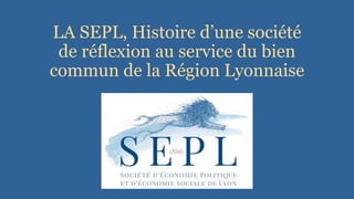 LA SEPL, Histoire d’une société
de réflexion au service du bien
commun de la Région Lyonnaise
 
