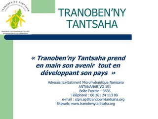 TRANOBEN’NY TANTSAHA « Tranoben’ny Tantsaha prend en main son avenir  tout en développant son pays  » Adresse: Ex-BatimentMicrohydrauliqueNanisana 	  ANTANANARIVO 101 	  Boîte Postale : 3566 	  Téléphone : 00 261 24 113 88  	e-mail : stpn.sg@tranobenytantsaha.org Siteweb: www.tranobenytantsaha.org 