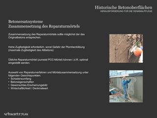 Betonersatzsysteme
Zusammensetzung des Reparaturmörtels
Zusammensetzung des Reparaturmörtels sollte möglichst der des
Originalbetons entsprechen.
Hohe Zugfestigkeit erforderlich, sonst Gefahr der Plombenbildung
(maximale Zugfestigkeit des Altbetons)
Übliche Reparaturmörtel (zumeist PCC-Mörtel) können i.d.R. optimal
eingestellt werden.
Auswahl von Reparaturverfahren und Mörtelzusammensetzung unter
folgenden Gesichtspunkten:
• Schadensumfang
• Betoneigenschaften
• Gewünschtes Erscheinungsbild
• Wirtschaftlichkeit / Denkmalwert
Historische Betonoberflächen
HERAUSFORDERUNG FÜR DIE DENKMALPFLEGE
 