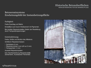 Betonersatzsysteme
Erscheinungsbild der Instandsetzungsfläche
Farbigkeit:
Farbe Zuschlag und Matrix
Einstellbar auch durch Weißzement mit Pigmenten
Bei dunklen Reparaturstellen Gefahr der Rissbildung
durch Temperaturspannungen
Gesteinskörnung:
Farbe, Größe und Struktur des Altbetons
Größtkorn Reparaturmassen:
• Spritzbeton 8 mm
• Reparaturmörtel 4 mm (oft nur 2 mm)
• Feinspachtel < 2 mm
Auswahl Reparatursystem
Evtl. Nachbearbeitung Reparaturstelle
(Scharrieren, Auswaschen Feinanteil)
Historische Betonoberflächen
HERAUSFORDERUNG FÜR DIE DENKMALPFLEGE
 