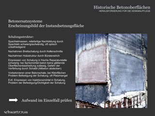 Betonersatzsysteme
Erscheinungsbild der Instandsetzungsfläche
Schalungsstruktur:
Spachtelmassen, reliefartige Nachbildung durch
Spachteln schwierig/aufwändig, oft optisch
unbefriedigend
Nachahmen Brettschalung durch Kellenschnitte
Nachahmen Holzstruktur durch Bürstenstrich
Einpressen von Schalung in frische Reparaturstelle
schwierig: bei Spritzmörtel/-beton keine glättende
Oberflächenbearbeitung zulässig, Gefahr der
Verfärbung durch Schalöl (Altbeton abdecken)
Vorbetonieren einer Betonschale, bei Kleinflächen
Problem Befestigung der Schalung, oft Platzmangel
Evtl. Einpressen von Injektionsmörtel in Schalung,
Problem der Befestigung/Dichtigkeit der Schalung
Aufwand im Einzelfall prüfen
Historische Betonoberflächen
HERAUSFORDERUNG FÜR DIE DENKMALPFLEGE
 