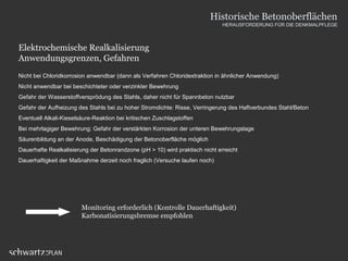 Elektrochemische Realkalisierung
Anwendungsgrenzen, Gefahren
Nicht bei Chloridkorrosion anwendbar (dann als Verfahren Chloridextraktion in ähnlicher Anwendung)
Nicht anwendbar bei beschichteter oder verzinkter Bewehrung
Gefahr der Wasserstoffversprödung des Stahls, daher nicht für Spannbeton nutzbar
Gefahr der Aufheizung des Stahls bei zu hoher Stromdichte: Risse, Verringerung des Haftverbundes Stahl/Beton
Eventuell Alkali-Kieselsäure-Reaktion bei kritischen Zuschlagstoffen
Bei mehrlagiger Bewehrung: Gefahr der verstärkten Korrosion der unteren Bewehrungslage
Säurenbildung an der Anode, Beschädigung der Betonoberfläche möglich
Dauerhafte Realkalisierung der Betonrandzone (pH > 10) wird praktisch nicht erreicht
Dauerhaftigkeit der Maßnahme derzeit noch fraglich (Versuche laufen noch)
Monitoring erforderlich (Kontrolle Dauerhaftigkeit)
Karbonatisierungsbremse empfohlen
Historische Betonoberflächen
HERAUSFORDERUNG FÜR DIE DENKMALPFLEGE
 