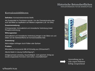 Korrosionsinhibitoren
Definition: Korrosionshemmende Stoffe
Als Zusatzmittel im Frischbeton erprobt. Von der Chemieindustrie aber
auch als Mittel zur Applikation auf Altbeton angeboten (z.B. von Sika)
Zusammensetzung:
2 Komponenten: Aminoalkohol und mineralische Verbindung (meist
Phosphorverbindung)
Wirkungsweise:
Aminoalkohol und mineralische Verbindung dringen in den Beton ein und
bilden auf der Stahloberfläche ein korrosionsstabiles Salz
Anwendung:
Mehrmaliges Auftragen durch Rollen oder Spritzen
Problem:
Mineralische Komponente fällt oft frühzeitig aus (Wirksamkeit?)
Alkohol bleibt in Lösung (Verflüchtigung?)
Erfolgsnachweis schwierig, Dauerhaftigkeit nicht gesichert, Erfolg bei
bereits eingesetzter Korrosion nicht sicher, Unschädlichkeit?
Anwendung nur in
sehr engem Rahmen
Erfolg versprechend
Historische Betonoberflächen
HERAUSFORDERUNG FÜR DIE DENKMALPFLEGE
 