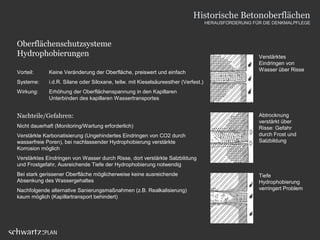 Oberflächenschutzsysteme
Hydrophobierungen
Vorteil: Keine Veränderung der Oberfläche, preiswert und einfach
Systeme: i.d.R. Silane oder Siloxane, teilw. mit Kieselsäureesther (Verfest.)
Wirkung: Erhöhung der Oberflächenspannung in den Kapillaren
Unterbinden des kapillaren Wassertransportes
Nachteile/Gefahren:
Nicht dauerhaft (Monitoring/Wartung erforderlich)
Verstärkte Karbonatisierung (Ungehindertes Eindringen von CO2 durch
wasserfreie Poren), bei nachlassender Hydrophobierung verstärkte
Korrosion möglich
Verstärktes Eindringen von Wasser durch Risse, dort verstärkte Salzbildung
und Frostgefahr, Ausreichende Tiefe der Hydrophobierung notwendig
Bei stark gerissener Oberfläche möglicherweise keine ausreichende
Absenkung des Wassergehaltes
Nachfolgende alternative Sanierungsmaßnahmen (z.B. Realkalisierung)
kaum möglich (Kapillartransport behindert)
Verstärktes
Eindringen von
Wasser über Risse
Abtrocknung
verstärkt über
Risse: Gefahr
durch Frost und
Salzbildung
Tiefe
Hydrophobierung
verringert Problem
Historische Betonoberflächen
HERAUSFORDERUNG FÜR DIE DENKMALPFLEGE
 