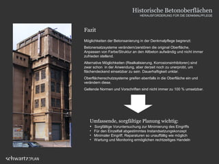 Fazit
Möglichkeiten der Betonsanierung in der Denkmalpflege begrenzt:
Betonersatzsysteme verändern/zerstören die original Oberfläche,
Anpassen von Farbe/Struktur an den Altbeton aufwändig und nicht immer
zufrieden stellend.
Alternative Möglichkeiten (Realkalisierung, Korrosionsinhibitoren) sind
zwar schon in der Anwendung, aber derzeit noch zu unerprobt, um
flächendeckend einsetzbar zu sein. Dauerhaftigkeit unklar.
Oberflächenschutzsysteme greifen ebenfalls in die Oberfläche ein und
verändern diese.
Geltende Normen und Vorschriften sind nicht immer zu 100 % umsetzbar.
Umfassende, sorgfältige Planung wichtig:
• Sorgfältige Voruntersuchung zur Minimierung des Eingriffs
• Für den Einzelfall abgestimmtes Instandsetzungskonzept
• Minimaler Eingriff, Reparaturen so unauffällig wie möglich
• Wartung und Monitoring ermöglichen rechtzeitiges Handeln
Historische Betonoberflächen
HERAUSFORDERUNG FÜR DIE DENKMALPFLEGE
 