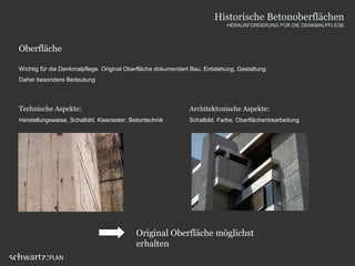 Oberfläche
Wichtig für die Denkmalpflege. Original Oberfläche dokumentiert Bau, Entstehung, Gestaltung
Daher besondere Bedeutung
Technische Aspekte:
Herstellungsweise, Schalbild, Kiesnester, Betontechnik
Architektonische Aspekte:
Schalbild, Farbe, Oberflächenbearbeitung
Original Oberfläche möglichst
erhalten
Historische Betonoberflächen
HERAUSFORDERUNG FÜR DIE DENKMALPFLEGE
 
