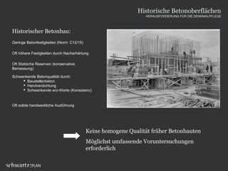 Historischer Betonbau:
Geringe Betonfestigkeiten (Norm: C12/15)
Oft höhere Festigkeiten durch Nacherhärtung
Schwankende Betonqualität durch:
 Baustellenbeton
 Handverdichtung
 Schwankende w/z-Werte (Konsistenz)
Oft solide handwerkliche Ausführung
Oft Statische Reserven (konservative
Bemessung)
Keine homogene Qualität früher Betonbauten
Möglichst umfassende Voruntersuchungen
erforderlich
Historische Betonoberflächen
HERAUSFORDERUNG FÜR DIE DENKMALPFLEGE
 