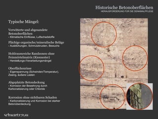Typische Mängel:
Verwitterte und abgesandete
Betonoberflächen
- Klimatische Einflüsse, Luftschadstoffe
Flächige organische/mineralische Beläge
- Ausblühungen, Schmutzkrusten, Bewuchs
Oberflächenrisse
- Eigenspannung (Schwinden/Temperatur),
Zwang, äußere Lasten
Abgeplatzte Betondeckung
- Korrosion der Bewehrung durch
Karbonatisierung oder Chloride
Hohlraumreiche Randzonen ohne
Feinmörtelmatrix (Kiesnester)
- Herstellungs-/Verarbeitungsmängel
Korrosion ohne sichtbaren Schaden
- Karbonatisierung und Korrosion bei starker
Betonüberdeckung
Historische Betonoberflächen
HERAUSFORDERUNG FÜR DIE DENKMALPFLEGE
 