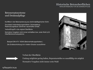 Betonersatzsysteme
und Denkmalpflege
Verlust der Oberfläche
Umfang möglichst gering halten, Reparaturstellen so unauffällig wie möglich
Normative Vorgaben nicht immer erste Wahl
Konflikte in der Betonsanierung aus denkmalpflegerischer Sicht:
Grundsatz Instandsetzungsrichtlinie: Sicherstellung
Restnutzungsdauer (Denkmal: dauerhafter Erhalt)
Verlust/Eingriff in die original Oberfläche
Normative Vorgaben nicht immer einhaltbar bzw. erste Wahl (z.B.
Oberflächenschutzsysteme)
Beispiel DIN ATV 18349 (Betonerhaltungsarbeiten) :
Die Endbeschichtung ist in hellem Grauton auszuführen
Historische Betonoberflächen
HERAUSFORDERUNG FÜR DIE DENKMALPFLEGE
 