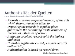 Authentizität der Quellen
(nach: Duranti, Diplomatics, http://bit.ly/GW9EyB)

• Records preserve perpetual memory of the acts
which they carry out or attest to
• Deposit of the records in a public place
guarantees the continuing trustworthiness of
records as witnesses of action
• Antiquity provides records with the highest
authority
• Unbroken legitimate custody ensures records
authenticity
• Authentication is based on record form
(Codex Justinianeus, 565 n.Chr.)

 