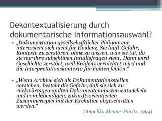 Dekontextualisierung durch
dokumentarische Informationsauswahl?
• „Dokumentation gesellschaftlicher Phänomene
interessiert sich nicht für Evidenz. Sie läuft Gefahr,
Kontexte zu zerstören, ohne zu wissen, was sie tut, da
sie nur ihre subjektiven Inhaltsfragen sieht. Dann wird
Geschichte zerstört, weil Evidenz vernichtet wird und
die Interpretationskontexte für Fakten fehlen.“
• „Wenn Archive sich als Dokumentationsstellen
verstehen, besteht die Gefahr, daß sie sich zu
rückwärtsgewandten Dokumentenmuseen entwickeln
und vom lebendigen, zukunftsorientierten
Zusammenspiel mit der Exekutive abgeschnitten
werden.“

(Angelika Menne-Haritz, 1994)

 