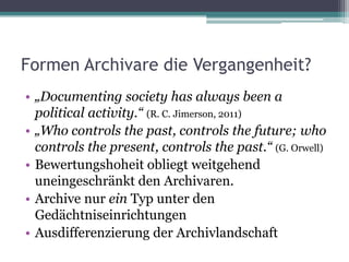 Formen Archivare die Vergangenheit?
• „Documenting society has always been a
political activity.“ (R. C. Jimerson, 2011)
• „Who controls the past, controls the future; who
controls the present, controls the past.“ (G. Orwell)
• Bewertungshoheit obliegt weitgehend
uneingeschränkt den Archivaren.
• Archive nur ein Typ unter den
Gedächtniseinrichtungen
• Ausdifferenzierung der Archivlandschaft

 