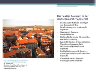 Das heutige Bayreuth in der
deutschen Archivlandschaft
-

-

-

http://upload.wikimedia.org/wikipedia/c
ommons/4/4d/Blickbtstadtkirche.jpg
By Thomas Kees
(Benutzer:Powerbiker1).Powerbiker1 at
de.wikipedia [Public domain], from
Wikimedia Commons

Bundesarchiv Koblenz: Schriftgut
von Bundesbehörden:
Bundesnetzagentur, Außenstelle
Bayreuth
Staatsarchiv Bamberg:
Landesbehörden
Stadtarchiv Bayreuth: Dienststellen
der Stadtverwaltung
Landeskirchliches Archiv Nürnberg:
Unterlagen des evang.-luth.
Dekanats und Kreisdekanats
Bayreuth
Erzbischöfliches Archiv Bamberg:
Unterlagen des röm.-kath. Dekanats
Bayreuth
Universitätsarchiv Bayreuth:
Unterlagen der Universität

 