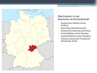 Oberfranken in der
deutschen Archivlandschaft
-

Bundesarchiv Koblenz, Berlin,
Freiburg
Bayerisches Hauptstaatsarchiv
Staatsarchive Bamberg und Coburg
Erzbischöfliches Archiv Bamberg
Landeskirchliches Archiv Nürnberg
Geheimes Staatsarchiv Preußischer
Kulturbesitz, Berlin

 