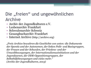 Die „freien“ und ungewöhnlichen
Archive
•
•
•
•
•

Archiv der Jugendkulturen e.V.
Lesbenarchiv Frankfurt
Schwulenarchiv Schweiz
Gesangbucharchiv Frankfurt
Internet Archive (http://archive.org)

„Freie Archive bewahren die Geschichte von unten: die Dokumente
der Spontis und der Autonomen, der linken Polit- und Basisgruppen,
der Frauen und der Schwulen, der Friedens- und der
Umweltbewegungen, der Internationalismusinitiativen und der
Jugendszenen, der DDR-Oppositionsgruppen, der
Selbsthilfebewegungen und vieles mehr.“
(Archiv der Jugendkulturen, 2013)

 