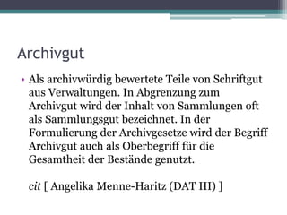 Archivgut
• Als archivwürdig bewertete Teile von Schriftgut
aus Verwaltungen. In Abgrenzung zum
Archivgut wird der Inhalt von Sammlungen oft
als Sammlungsgut bezeichnet. In der
Formulierung der Archivgesetze wird der Begriff
Archivgut auch als Oberbegriff für die
Gesamtheit der Bestände genutzt.
cit [ Angelika Menne-Haritz (DAT III) ]

 