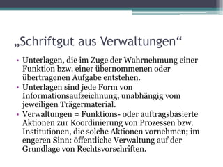 „Schriftgut aus Verwaltungen“
• Unterlagen, die im Zuge der Wahrnehmung einer
Funktion bzw. einer übernommenen oder
übertragenen Aufgabe entstehen.
• Unterlagen sind jede Form von
Informationsaufzeichnung, unabhängig vom
jeweiligen Trägermaterial.
• Verwaltungen = Funktions- oder auftragsbasierte
Aktionen zur Koordinierung von Prozessen bzw.
Institutionen, die solche Aktionen vornehmen; im
engeren Sinn: öffentliche Verwaltung auf der
Grundlage von Rechtsvorschriften.

 