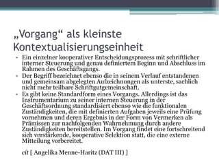 „Vorgang“ als kleinste
Kontextualisierungseinheit
• Ein einzelner kooperativer Entscheidungsprozess mit schriftlicher
interner Steuerung und genau definiertem Beginn und Abschluss im
Rahmen des Geschäftsgangs.
• Der Begriff bezeichnet ebenso die in seinem Verlauf entstandenen
und gemeinsam abgelegten Aufzeichnungen als unterste, sachlich
nicht mehr teilbare Schriftgutgemeinschaft.
• Es gibt keine Standardform eines Vorgangs. Allerdings ist das
Instrumentarium zu seiner internen Steuerung in der
Geschäftsordnung standardisiert ebenso wie die funktionalen
Zuständigkeiten, die mit definierten Aufgaben jeweils eine Prüfung
vornehmen und deren Ergebnis in der Form von Vermerken als
Prämissen zur nachfolgenden Wahrnehmung durch andere
Zuständigkeiten bereitstellen. Im Vorgang findet eine fortschreitend
sich verstärkende, kooperative Selektion statt, die eine externe
Mitteilung vorbereitet.
cit [ Angelika Menne-Haritz (DAT III) ]

 