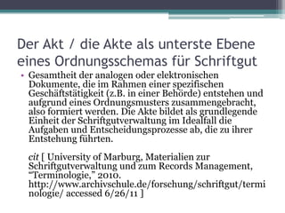 Der Akt / die Akte als unterste Ebene
eines Ordnungsschemas für Schriftgut
• Gesamtheit der analogen oder elektronischen
Dokumente, die im Rahmen einer spezifischen
Geschäftstätigkeit (z.B. in einer Behörde) entstehen und
aufgrund eines Ordnungsmusters zusammengebracht,
also formiert werden. Die Akte bildet als grundlegende
Einheit der Schriftgutverwaltung im Idealfall die
Aufgaben und Entscheidungsprozesse ab, die zu ihrer
Entstehung führten.
cit [ University of Marburg, Materialien zur
Schriftgutverwaltung und zum Records Management,
“Terminologie,” 2010.
http://www.archivschule.de/forschung/schriftgut/termi
nologie/ accessed 6/26/11 ]

 