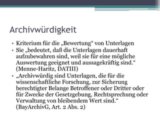 Archivwürdigkeit
• Kriterium für die „Bewertung“ von Unterlagen
• Sie „bedeutet, daß die Unterlagen dauerhaft
aufzubewahren sind, weil sie für eine mögliche
Auswertung geeignet und aussagekräftig sind.“
(Menne-Haritz, DATIII)
• „Archivwürdig sind Unterlagen, die für die
wissenschaftliche Forschung, zur Sicherung
berechtigter Belange Betroffener oder Dritter oder
für Zwecke der Gesetzgebung, Rechtsprechung oder
Verwaltung von bleibendem Wert sind.“
(BayArchivG, Art. 2 Abs. 2)

 