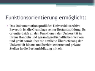 Funktionsorientierung ermöglicht:
• Das Dokumentationsprofil des Universitätsarchivs
Bayreuth ist die Grundlage seiner Bestandsbildung. Es
orientiert sich an den Funktionen der Universität in
ihrem Handeln und gesamtgesellschaftlichen Wirken
und greift somit über die amtliche Überlieferung der
Universität hinaus und bezieht externe und private
Stellen in die Bestandsbildung mit ein.

 