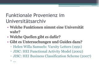 Funktionale Provenienz im
Universitätsarchiv
• Welche Funktionen nimmt eine Universität
wahr?
• Welche Quellen gibt es dafür?
• Gibt es Untersuchungen und Guides dazu?
▫
▫
▫
▫

Helen Willa Samuels: Varsity Letters (1991)
JISC: HEI Functional Activity Model (2002)
JISC: HEI Business Classification Scheme (2007)
…

 