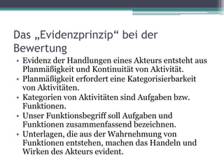 Das „Evidenzprinzip“ bei der
Bewertung
• Evidenz der Handlungen eines Akteurs entsteht aus
Planmäßigkeit und Kontinuität von Aktivität.
• Planmäßigkeit erfordert eine Kategorisierbarkeit
von Aktivitäten.
• Kategorien von Aktivitäten sind Aufgaben bzw.
Funktionen.
• Unser Funktionsbegriff soll Aufgaben und
Funktionen zusammenfassend bezeichnen.
• Unterlagen, die aus der Wahrnehmung von
Funktionen entstehen, machen das Handeln und
Wirken des Akteurs evident.

 