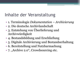 Inhalte der Veranstaltung
• 1. Terminologie Dokumentation – Archivierung
• 2. Die deutsche Archivlandschaft
• 3. Entstehung von Überlieferung und
Archivwürdigkeit
• 4. Bestandsbildung und Erschließung
• 5. Digitale Archivierung und Bestandserhaltung
• 6. Bereitstellung und Nutzbarmachung
• 7. „Archive 2.0“, Crowdsourcing etc.

 