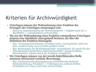 Kriterien für Archivwürdigkeit
• Unterlagen müssen der Wahrnehmung einer Funktion des
Erzeugers der Unterlagen entsprungen sein.

▫ Akten zu Angelegenheiten des Hochschulsports = Aufgabe nach Art. 2
BayHSchG => grundsätzlich archivwürdig.

• Die aus der Wahrnehmung einer Funktion entstandenen Unterlagen
müssen eine inhaltliche Aussagekraft besitzen, die über die
Definition der Funktion hinausgeht.
▫ Bsp. Vorlesungsverzeichnisse: Funktion Lehre, Aussagekraft: nicht nur,
dass, sondern auch, was/worüber gelehrt wurde.
▫ Bsp. Rechnungen der Beschaffungsstelle: Aussagekraft: Es wurde für den
Dienstbetrieb erforderliches Material beschafft = belegt Funktion
Betriebserhalt, Inhalte durch die Funktion vordefiniert.

• Die Unterlagen müssen von der jeweils federführenden Stelle
stammen (horizontal-vertikale Bewertung).
▫ Bsp. Hochschulentwicklungsplanung: federführende Stelle(n):
Hochschulleitung, Präsident => Unterlagen aus anderen Stellen
(Fakultäten etc.) dazu sind nicht archivwürdig.

 