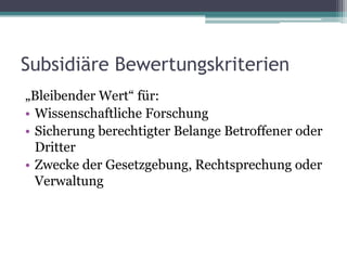 Subsidiäre Bewertungskriterien
„Bleibender Wert“ für:
• Wissenschaftliche Forschung
• Sicherung berechtigter Belange Betroffener oder
Dritter
• Zwecke der Gesetzgebung, Rechtsprechung oder
Verwaltung

 